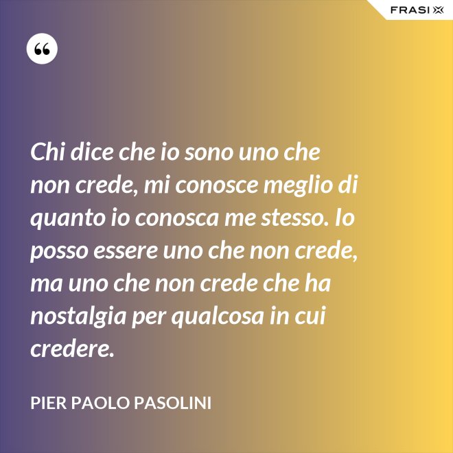 Chi dice che io sono uno che non crede, mi conosce meglio di quanto io conosca me stesso. Io posso essere uno che non crede, ma uno che non crede che ha nostalgia per qualcosa in cui credere. - Pier Paolo Pasolini