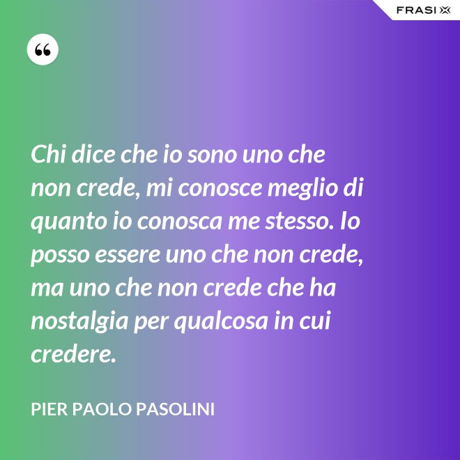 Chi dice che io sono uno che non crede, mi conosce meglio di quanto io conosca me stesso. Io posso essere uno che non crede, ma uno che non crede che ha nostalgia per qualcosa in cui credere. - Pier Paolo Pasolini