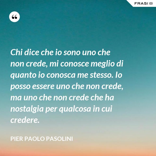 Chi dice che io sono uno che non crede, mi conosce meglio di quanto io conosca me stesso. Io posso essere uno che non crede, ma uno che non crede che ha nostalgia per qualcosa in cui credere. - Pier Paolo Pasolini