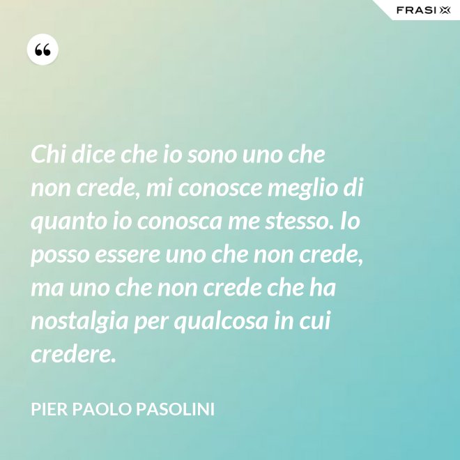 Chi dice che io sono uno che non crede, mi conosce meglio di quanto io conosca me stesso. Io posso essere uno che non crede, ma uno che non crede che ha nostalgia per qualcosa in cui credere. - Pier Paolo Pasolini