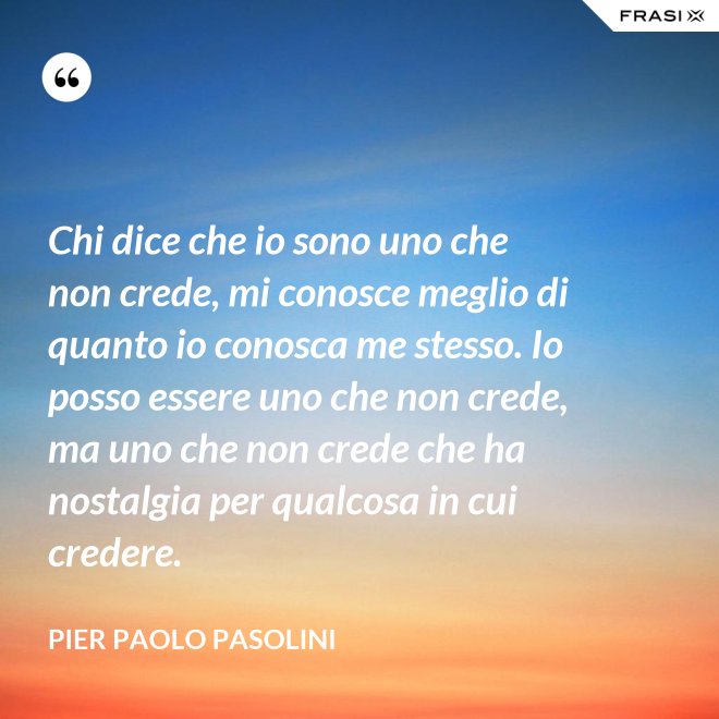 Chi dice che io sono uno che non crede, mi conosce meglio di quanto io conosca me stesso. Io posso essere uno che non crede, ma uno che non crede che ha nostalgia per qualcosa in cui credere. - Pier Paolo Pasolini