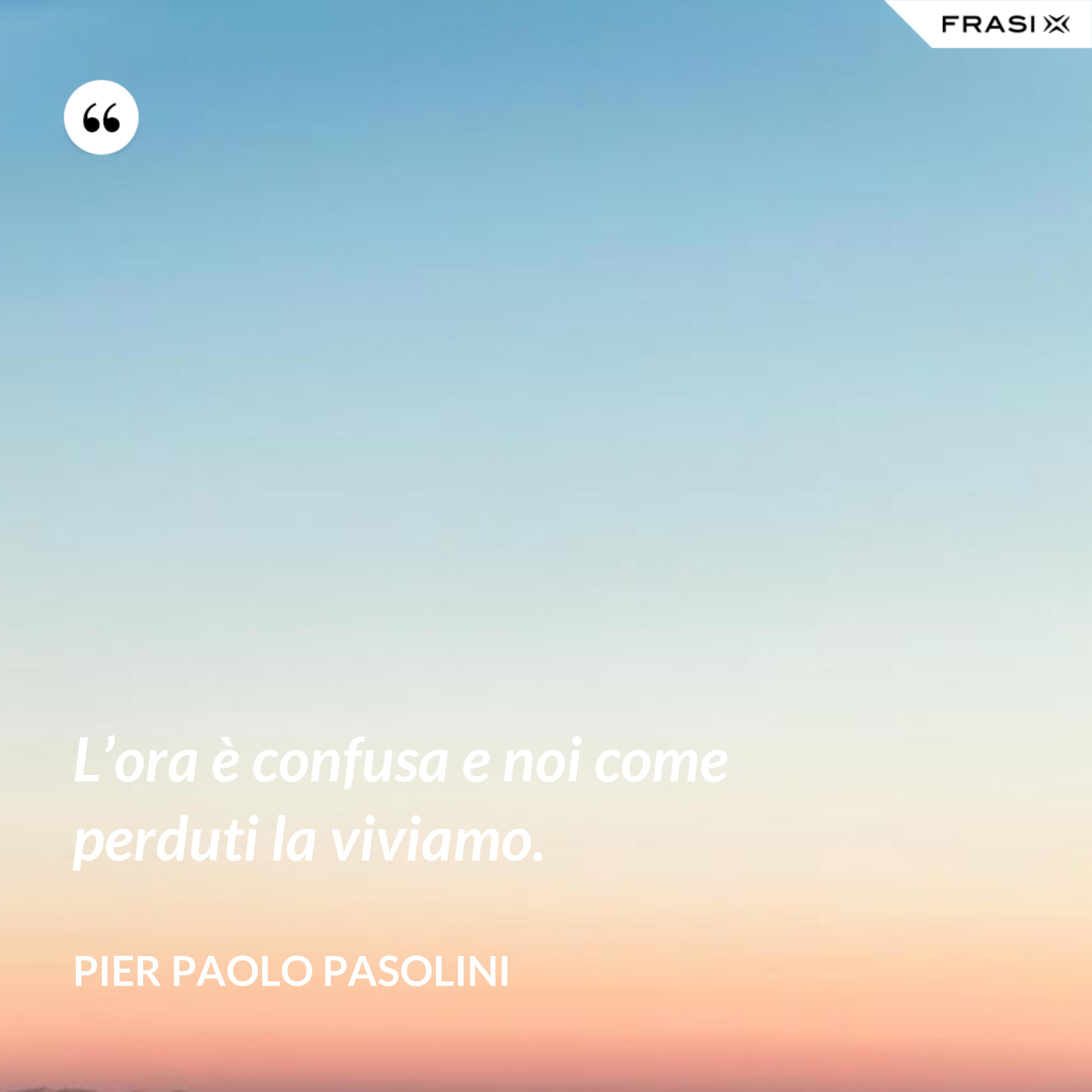L’ora è confusa e noi come perduti la viviamo. - Pier Paolo Pasolini