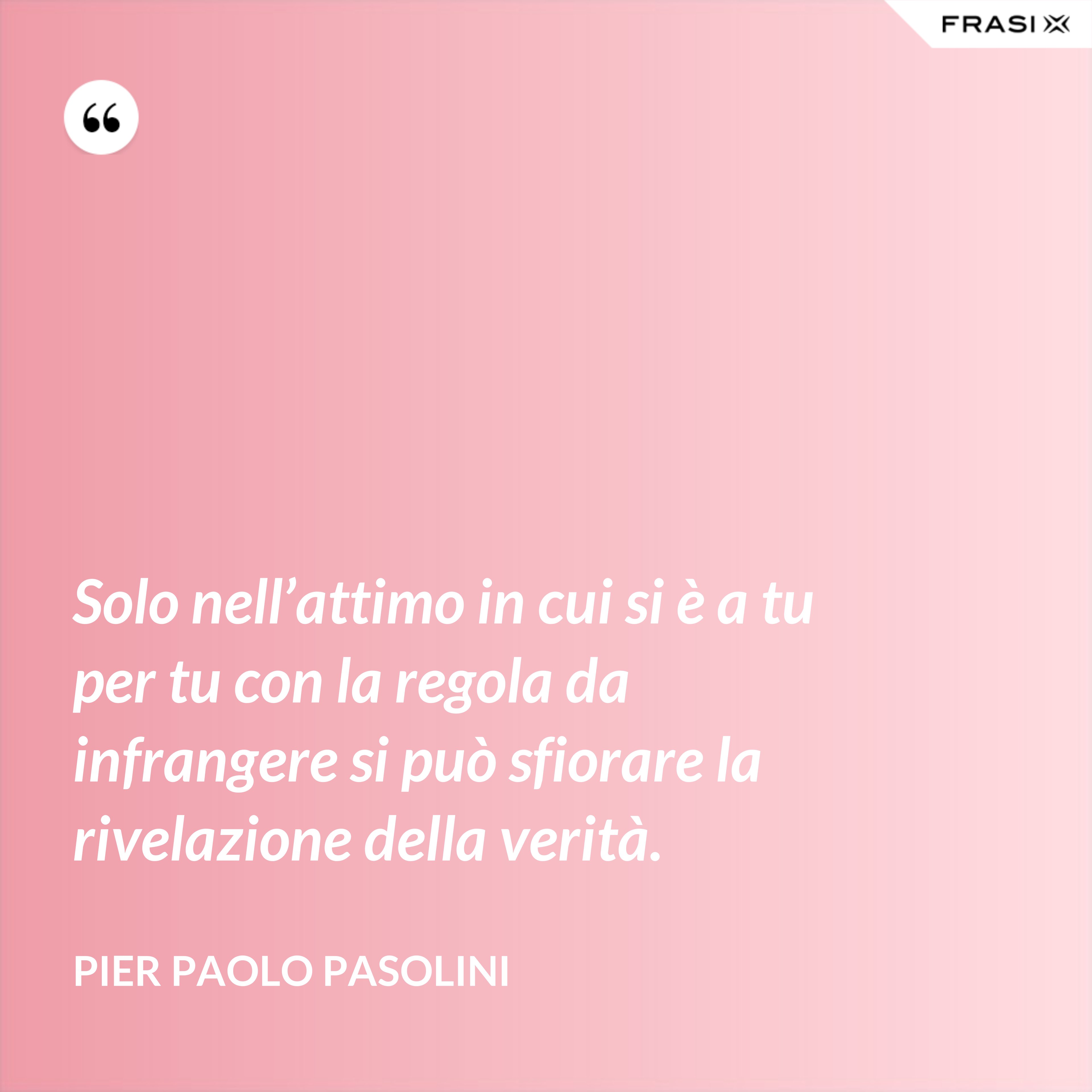Solo nell’attimo in cui si è a tu per tu con la regola da infrangere si può sfiorare la rivelazione della verità. - Pier Paolo Pasolini