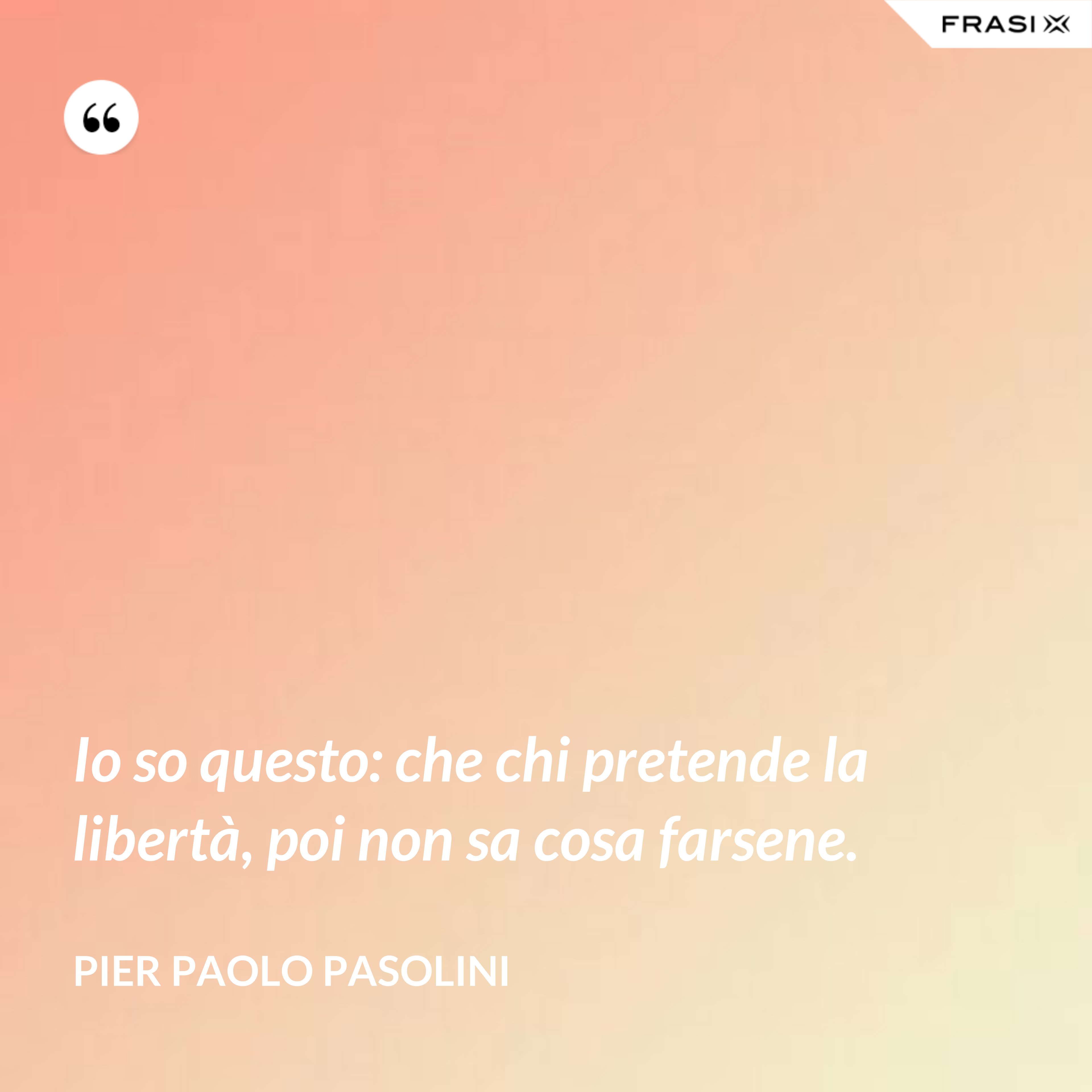 Io so questo: che chi pretende la libertà, poi non sa cosa farsene. - Pier Paolo Pasolini