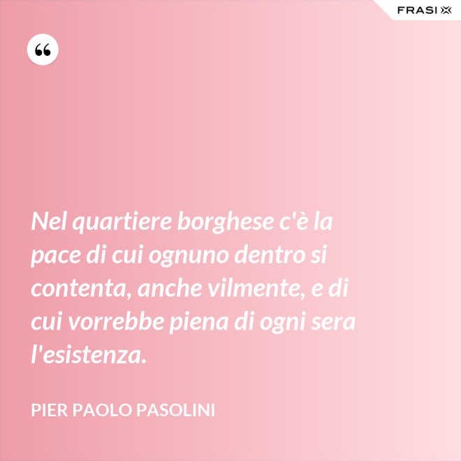 Nel quartiere borghese c'è la pace di cui ognuno dentro si contenta, anche vilmente, e di cui vorrebbe piena di ogni sera l'esistenza. - Pier Paolo Pasolini