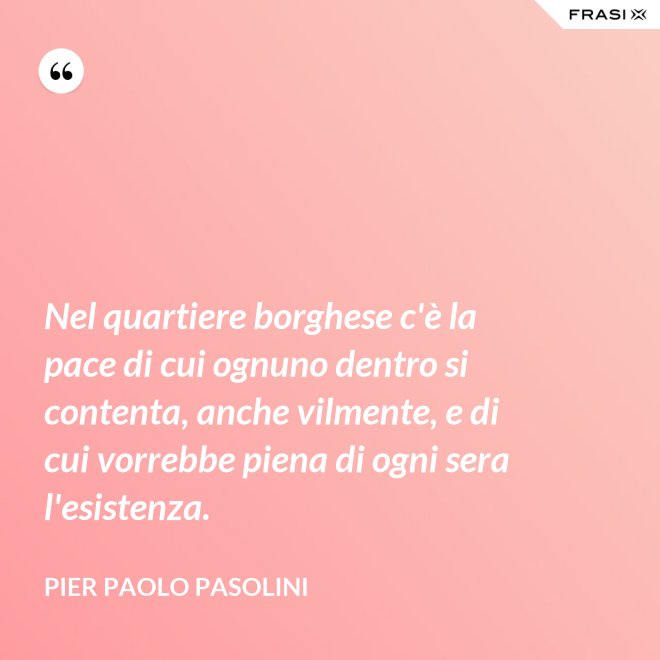 Nel quartiere borghese c'è la pace di cui ognuno dentro si contenta, anche vilmente, e di cui vorrebbe piena di ogni sera l'esistenza. - Pier Paolo Pasolini