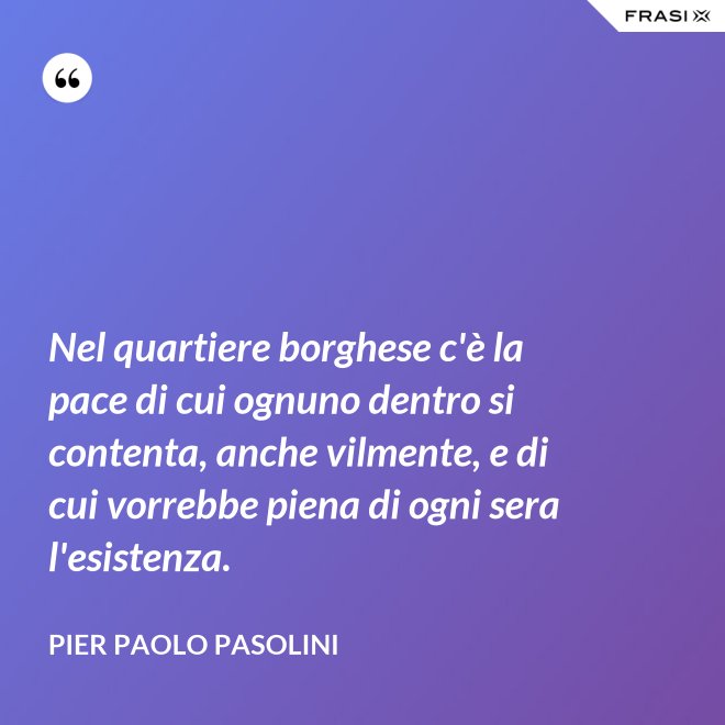 Nel quartiere borghese c'è la pace di cui ognuno dentro si contenta, anche vilmente, e di cui vorrebbe piena di ogni sera l'esistenza. - Pier Paolo Pasolini