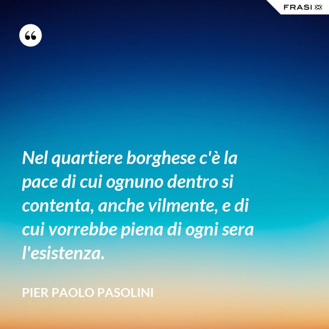 Nel quartiere borghese c'è la pace di cui ognuno dentro si contenta, anche vilmente, e di cui vorrebbe piena di ogni sera l'esistenza. - Pier Paolo Pasolini