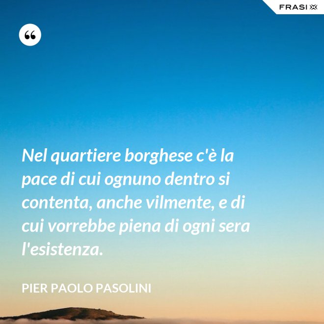 Nel quartiere borghese c'è la pace di cui ognuno dentro si contenta, anche vilmente, e di cui vorrebbe piena di ogni sera l'esistenza. - Pier Paolo Pasolini