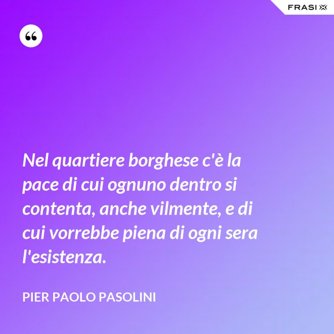 Nel quartiere borghese c'è la pace di cui ognuno dentro si contenta, anche vilmente, e di cui vorrebbe piena di ogni sera l'esistenza. - Pier Paolo Pasolini