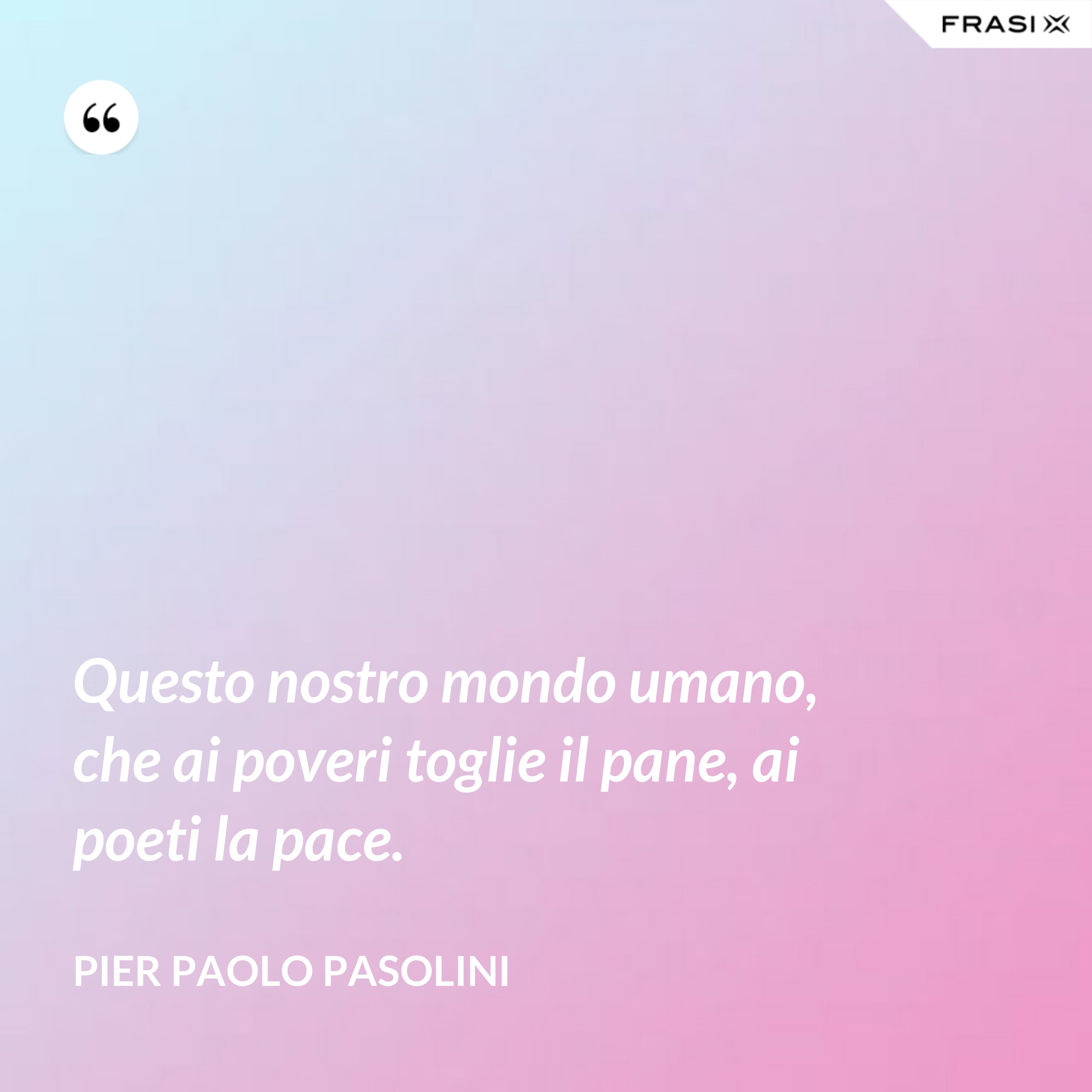 Questo nostro mondo umano, che ai poveri toglie il pane, ai poeti la pace. - Pier Paolo Pasolini