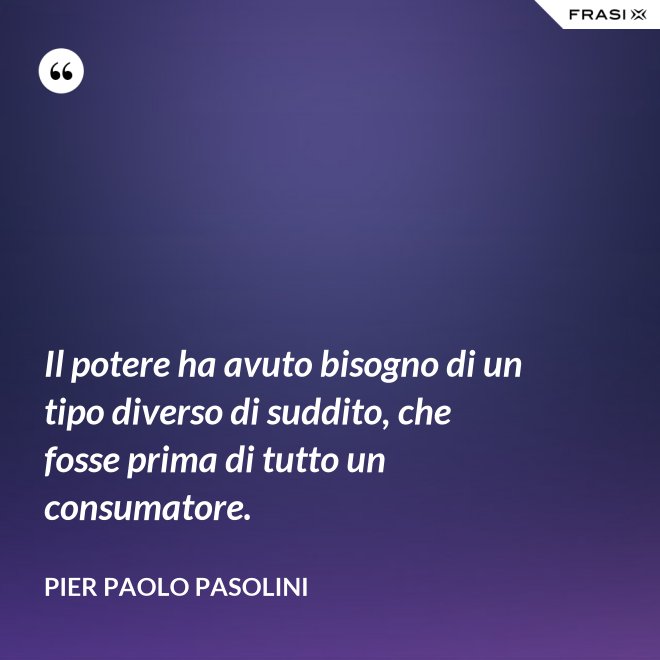 Il potere ha avuto bisogno di un tipo diverso di suddito, che fosse prima di tutto un consumatore. - Pier Paolo Pasolini
