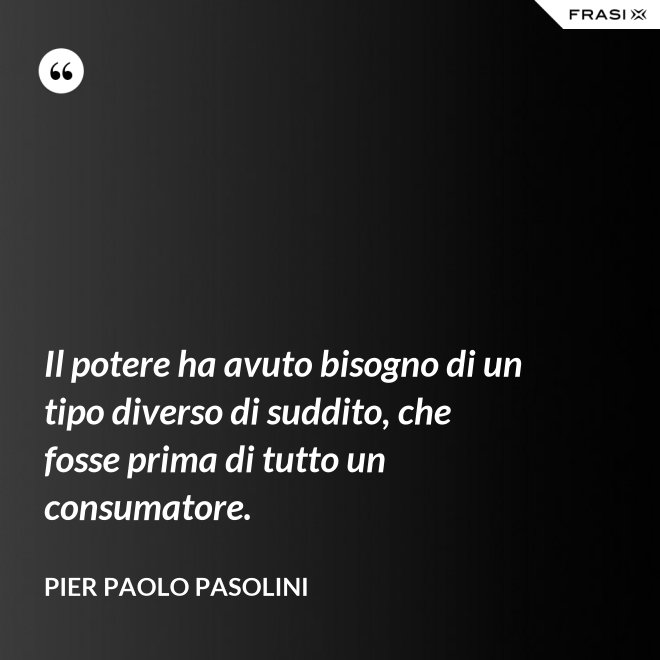 Il potere ha avuto bisogno di un tipo diverso di suddito, che fosse prima di tutto un consumatore. - Pier Paolo Pasolini