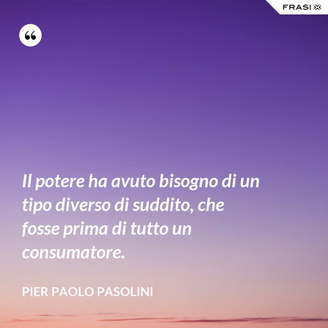 Il potere ha avuto bisogno di un tipo diverso di suddito, che fosse prima di tutto un consumatore. - Pier Paolo Pasolini