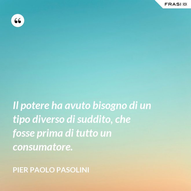 Il potere ha avuto bisogno di un tipo diverso di suddito, che fosse prima di tutto un consumatore. - Pier Paolo Pasolini