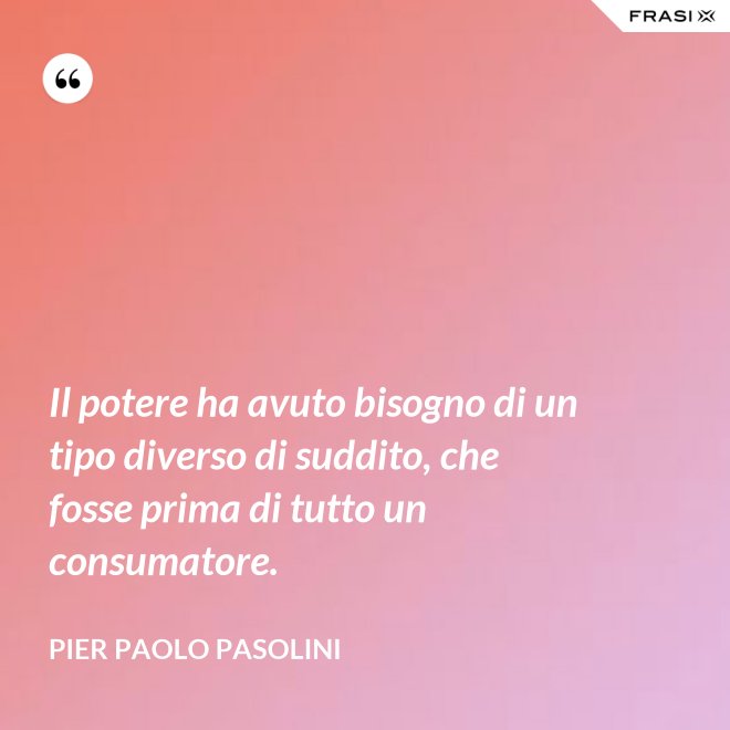 Il potere ha avuto bisogno di un tipo diverso di suddito, che fosse prima di tutto un consumatore. - Pier Paolo Pasolini