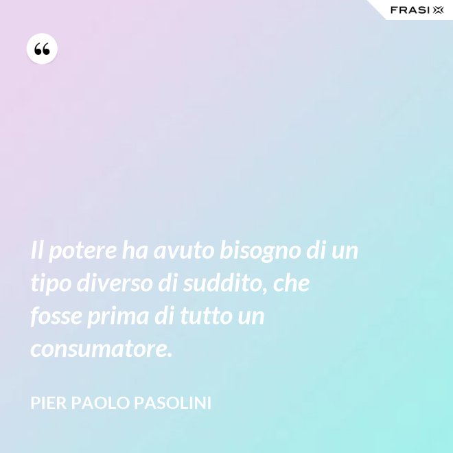 Il potere ha avuto bisogno di un tipo diverso di suddito, che fosse prima di tutto un consumatore. - Pier Paolo Pasolini