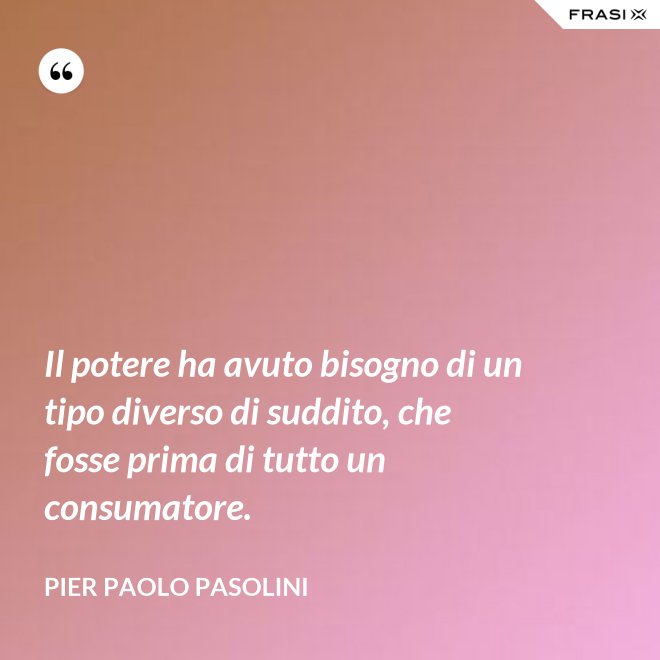 Il potere ha avuto bisogno di un tipo diverso di suddito, che fosse prima di tutto un consumatore. - Pier Paolo Pasolini