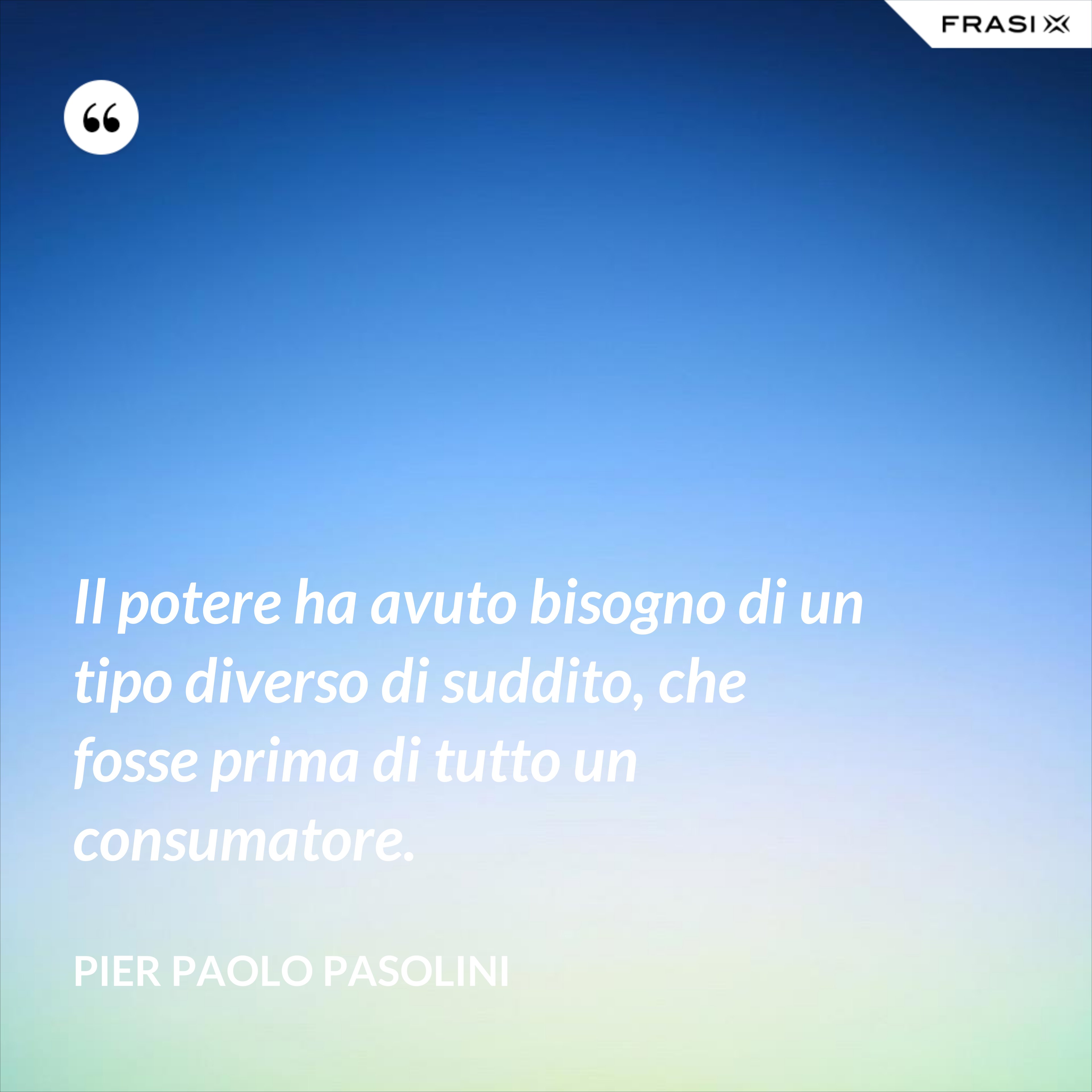 Il potere ha avuto bisogno di un tipo diverso di suddito, che fosse prima di tutto un consumatore. - Pier Paolo Pasolini