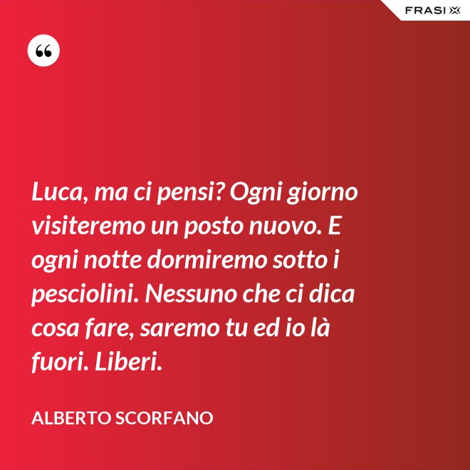 Luca, ma ci pensi? Ogni giorno visiteremo un posto nuovo. E ogni notte dormiremo sotto i pesciolini. Nessuno che ci dica cosa fare, saremo tu ed io là fuori. Liberi. - Alberto Scorfano
