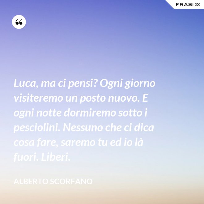 Luca, ma ci pensi? Ogni giorno visiteremo un posto nuovo. E ogni notte dormiremo sotto i pesciolini. Nessuno che ci dica cosa fare, saremo tu ed io là fuori. Liberi. - Alberto Scorfano