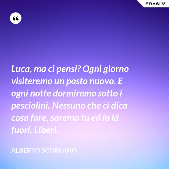 Luca, ma ci pensi? Ogni giorno visiteremo un posto nuovo. E ogni notte dormiremo sotto i pesciolini. Nessuno che ci dica cosa fare, saremo tu ed io là fuori. Liberi. - Alberto Scorfano
