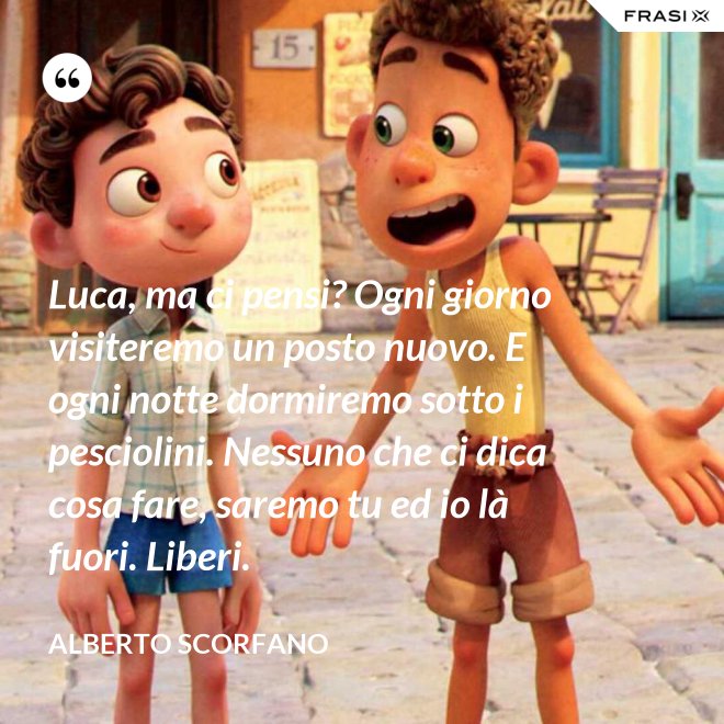 Luca, ma ci pensi? Ogni giorno visiteremo un posto nuovo. E ogni notte dormiremo sotto i pesciolini. Nessuno che ci dica cosa fare, saremo tu ed io là fuori. Liberi. - Alberto Scorfano
