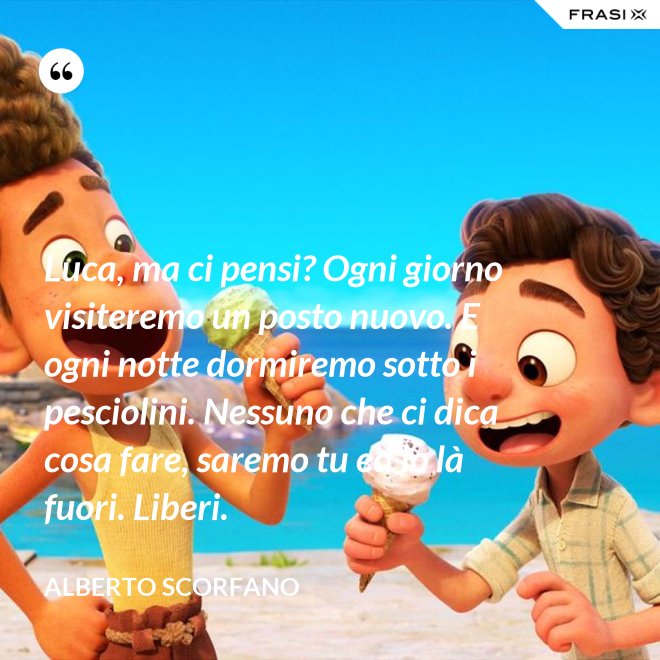 Luca, ma ci pensi? Ogni giorno visiteremo un posto nuovo. E ogni notte dormiremo sotto i pesciolini. Nessuno che ci dica cosa fare, saremo tu ed io là fuori. Liberi. - Alberto Scorfano