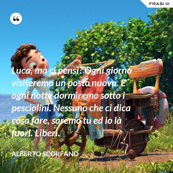 Luca, ma ci pensi? Ogni giorno visiteremo un posto nuovo. E ogni notte dormiremo sotto i pesciolini. Nessuno che ci dica cosa fare, saremo tu ed io là fuori. Liberi. - Alberto Scorfano