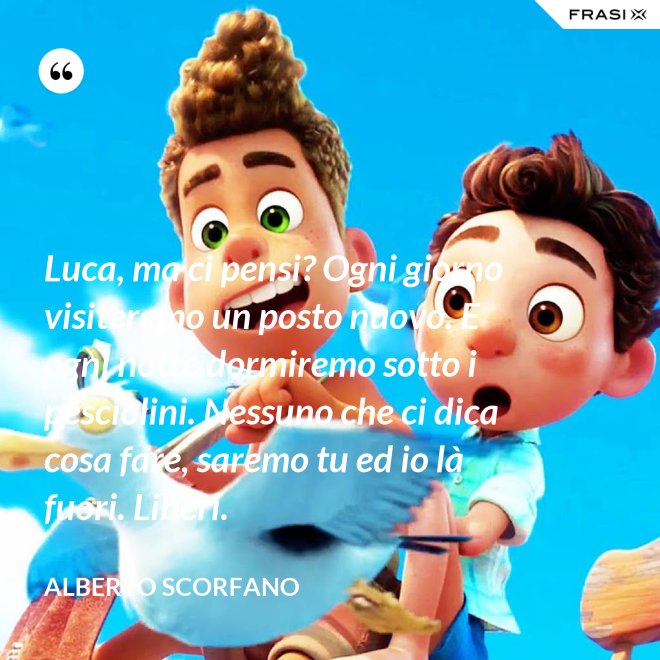 Luca, ma ci pensi? Ogni giorno visiteremo un posto nuovo. E ogni notte dormiremo sotto i pesciolini. Nessuno che ci dica cosa fare, saremo tu ed io là fuori. Liberi. - Alberto Scorfano