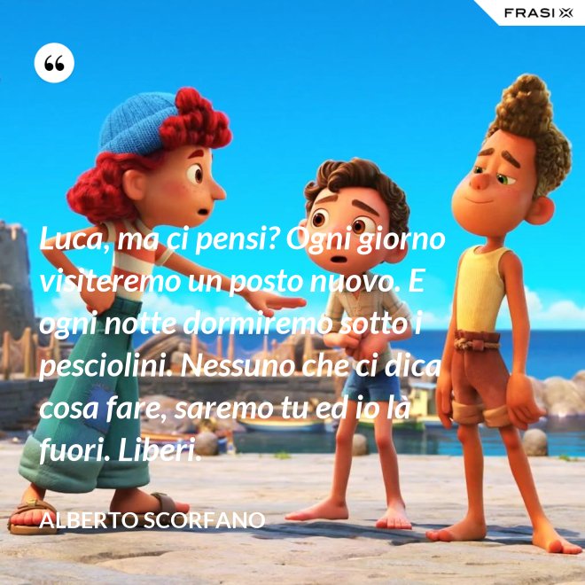 Luca, ma ci pensi? Ogni giorno visiteremo un posto nuovo. E ogni notte dormiremo sotto i pesciolini. Nessuno che ci dica cosa fare, saremo tu ed io là fuori. Liberi. - Alberto Scorfano