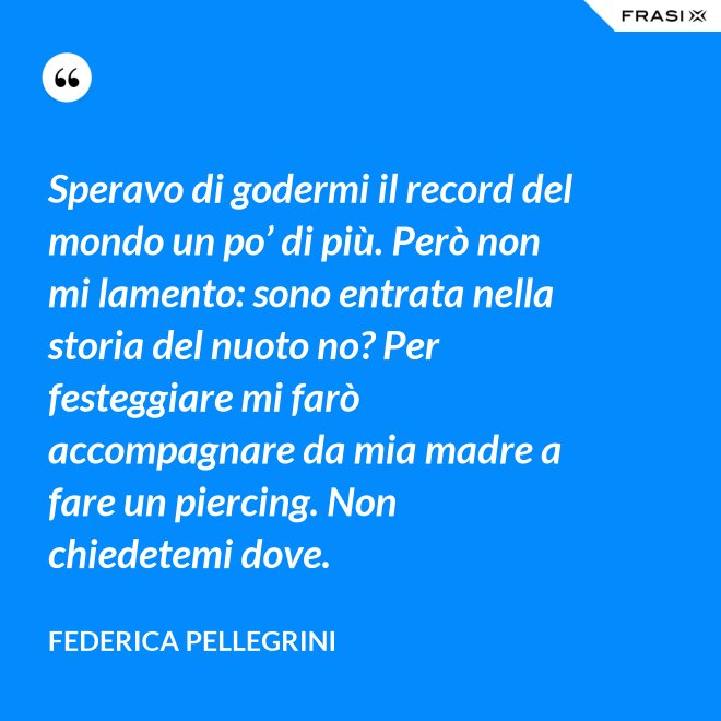 Speravo di godermi il record del mondo un po’ di più. Però non mi lamento: sono entrata nella storia del nuoto no? Per festeggiare mi farò accompagnare da mia madre a fare un piercing. Non chiedetemi dove. - Federica Pellegrini