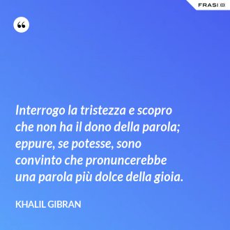 Interrogo la tristezza e scopro che non ha il dono della parola; eppure, se potesse, sono convinto che pronuncerebbe una parola più dolce della gioia. - Khalil Gibran