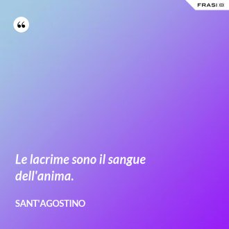 Le lacrime sono il sangue dell'anima. - Sant'Agostino