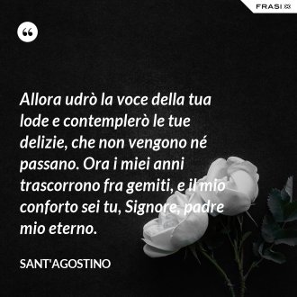 Allora udrò la voce della tua lode e contemplerò le tue delizie, che non vengono né passano. Ora i miei anni trascorrono fra gemiti, e il mio conforto sei tu, Signore, padre mio eterno. - Sant'Agostino