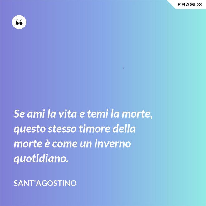 Se ami la vita e temi la morte, questo stesso timore della morte è come un inverno quotidiano. - Sant'Agostino
