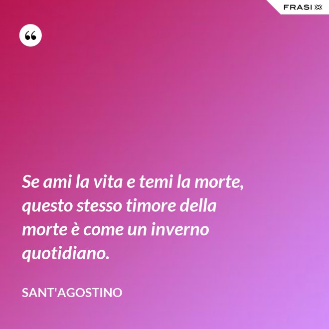 Se ami la vita e temi la morte, questo stesso timore della morte è come un inverno quotidiano. - Sant'Agostino