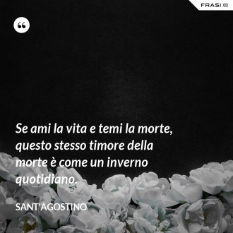 Se ami la vita e temi la morte, questo stesso timore della morte è come un inverno quotidiano. - Sant'Agostino