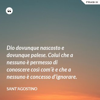 Dio dovunque nascosto e dovunque palese. Colui che a nessuno è permesso di conoscere così com’è e che a nessuno è concesso d’ignorare. - Sant'Agostino