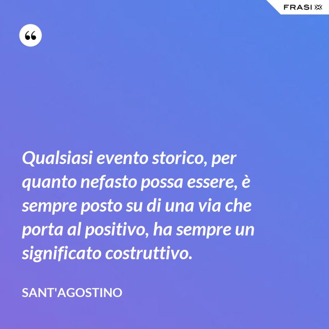 Qualsiasi evento storico, per quanto nefasto possa essere, è sempre posto su di una via che porta al positivo, ha sempre un significato costruttivo. - Sant'Agostino