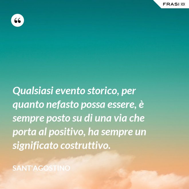 Qualsiasi evento storico, per quanto nefasto possa essere, è sempre posto su di una via che porta al positivo, ha sempre un significato costruttivo. - Sant'Agostino