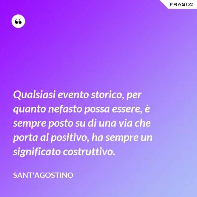 Qualsiasi evento storico, per quanto nefasto possa essere, è sempre posto su di una via che porta al positivo, ha sempre un significato costruttivo. - Sant'Agostino