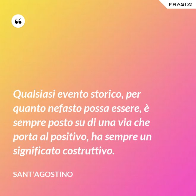 Qualsiasi evento storico, per quanto nefasto possa essere, è sempre posto su di una via che porta al positivo, ha sempre un significato costruttivo. - Sant'Agostino