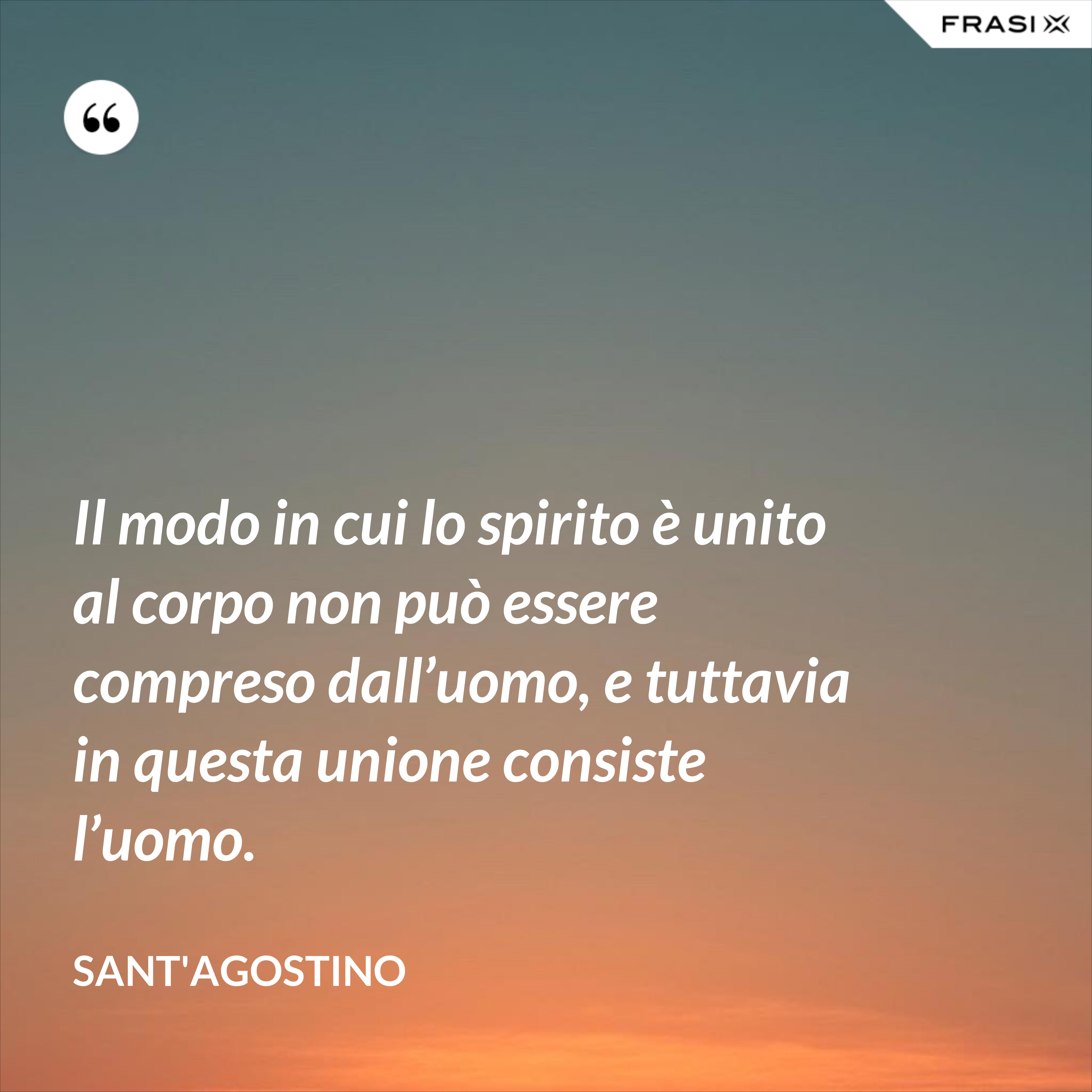 Il modo in cui lo spirito è unito al corpo non può essere compreso dall’uomo, e tuttavia in questa unione consiste l’uomo. - Sant'Agostino
