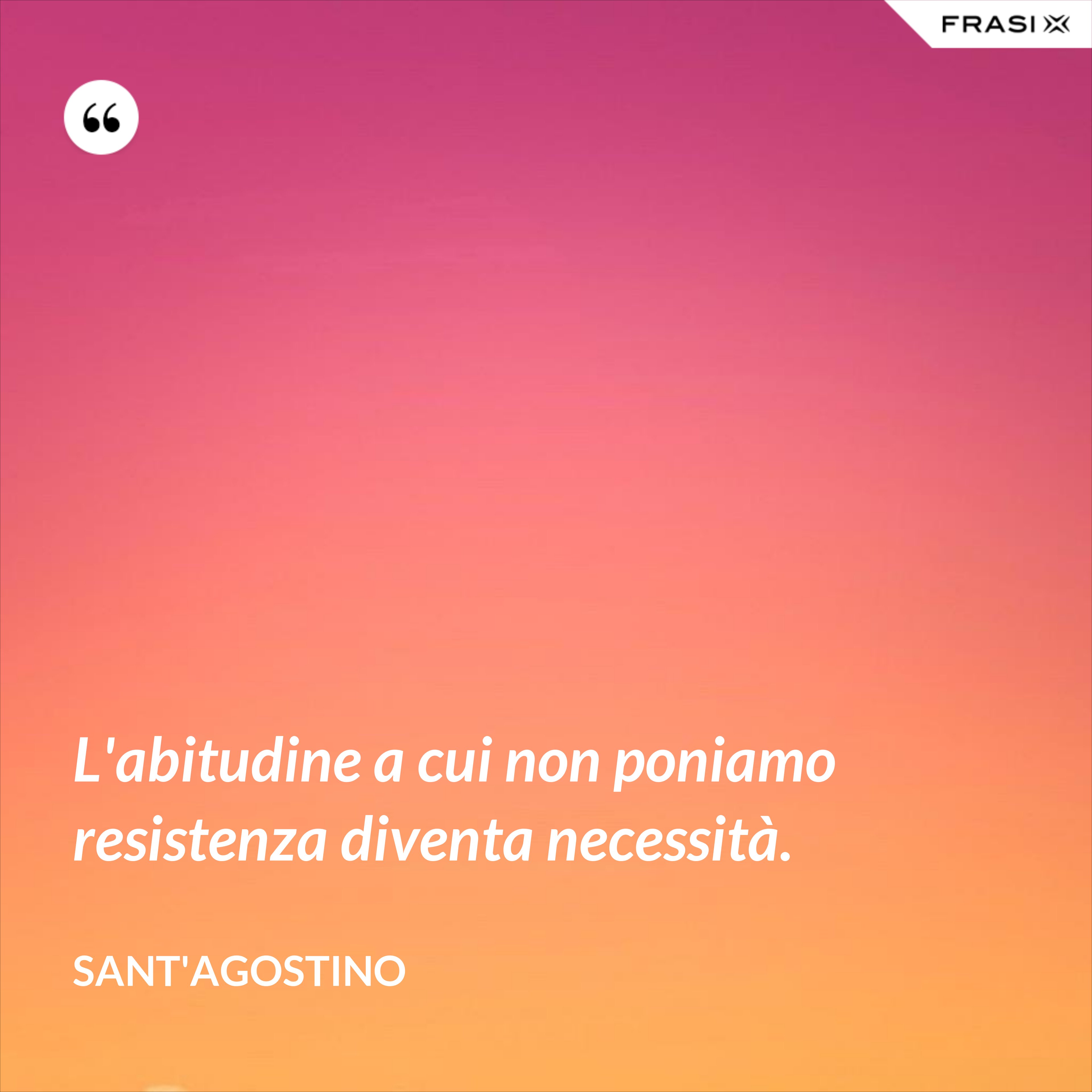 L'abitudine a cui non poniamo resistenza diventa necessità. - Sant'Agostino