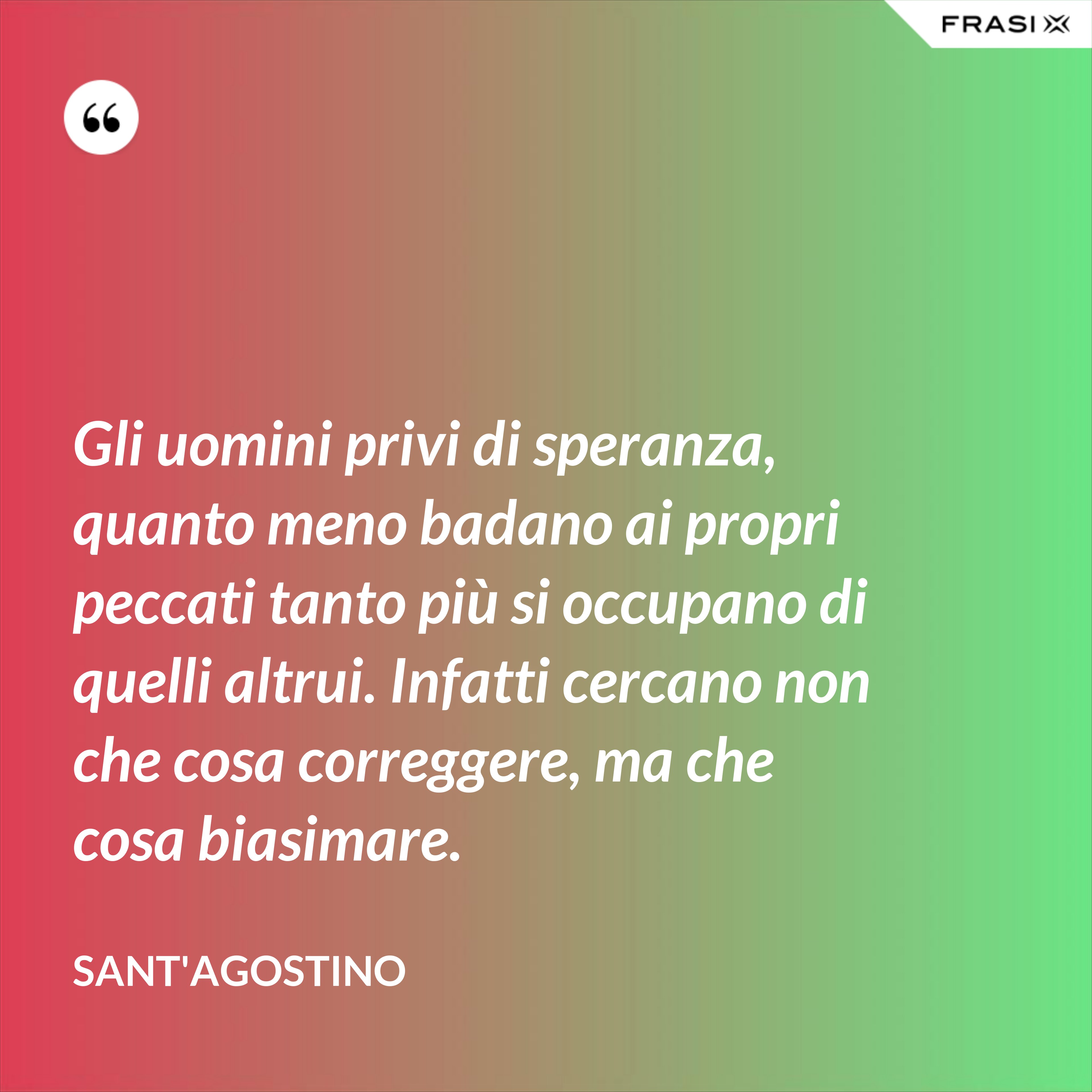 Gli uomini privi di speranza, quanto meno badano ai propri peccati tanto più si occupano di quelli altrui. Infatti cercano non che cosa correggere, ma che cosa biasimare. - Sant'Agostino