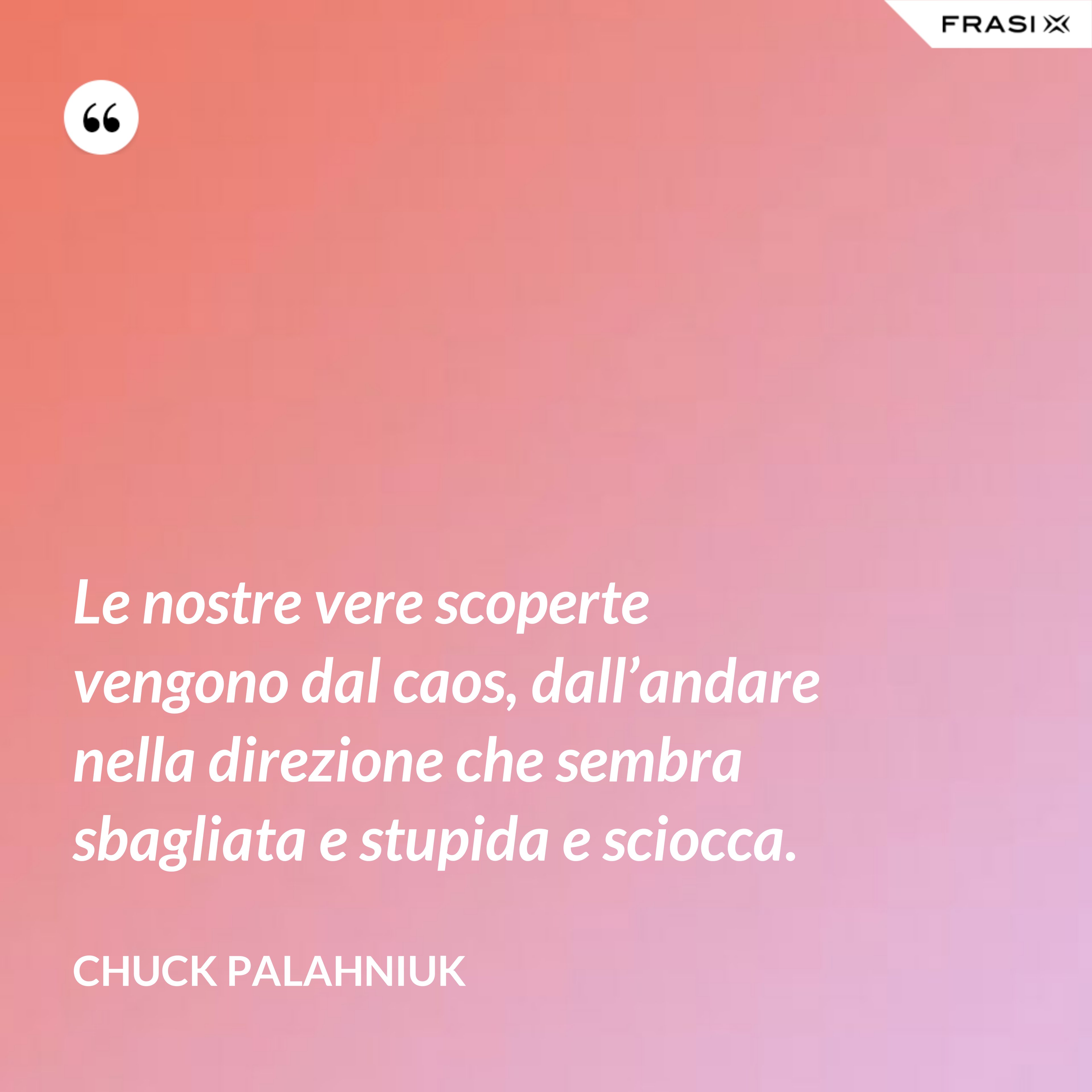 Le nostre vere scoperte vengono dal caos, dall’andare nella direzione che sembra sbagliata e stupida e sciocca. - Chuck Palahniuk