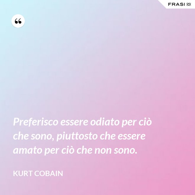 Preferisco essere odiato per ciò che sono, piuttosto che essere amato per ciò che non sono. - Kurt Cobain