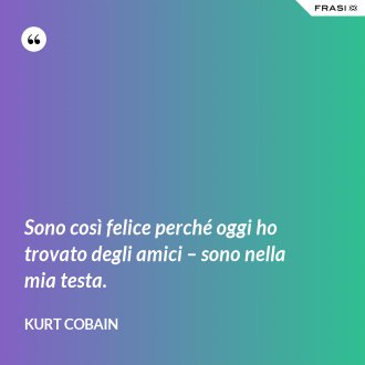 Sono così felice perché oggi ho trovato degli amici – sono nella mia testa. - Kurt Cobain