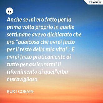 Anche se mi ero fatto per la prima volta proprio in quelle settimane avevo dichiarato che era "qualcosa che avrei fatto per il resto della mia vita!". E avrei fatto praticamente di tutto per assicurarmi il rifornimento di quell'erba meravigliosa. - Kurt Cobain